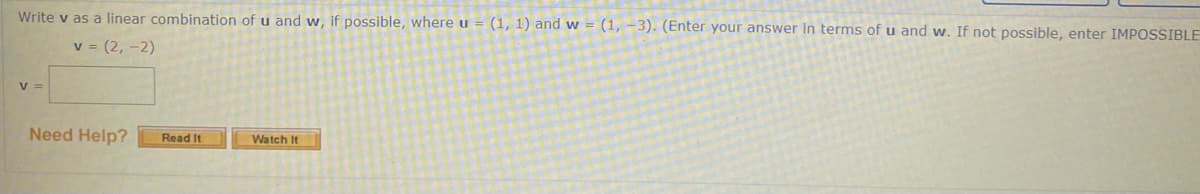 Write v as a linear combination of u and w, if possible, where u = (1, 1) and w = (1, –3). (Enter your answer in terms of u and w. If not possible, enter IMPOSSIBLE
v = (2, -2)
V =
Need Help?
Read It
Watch It
