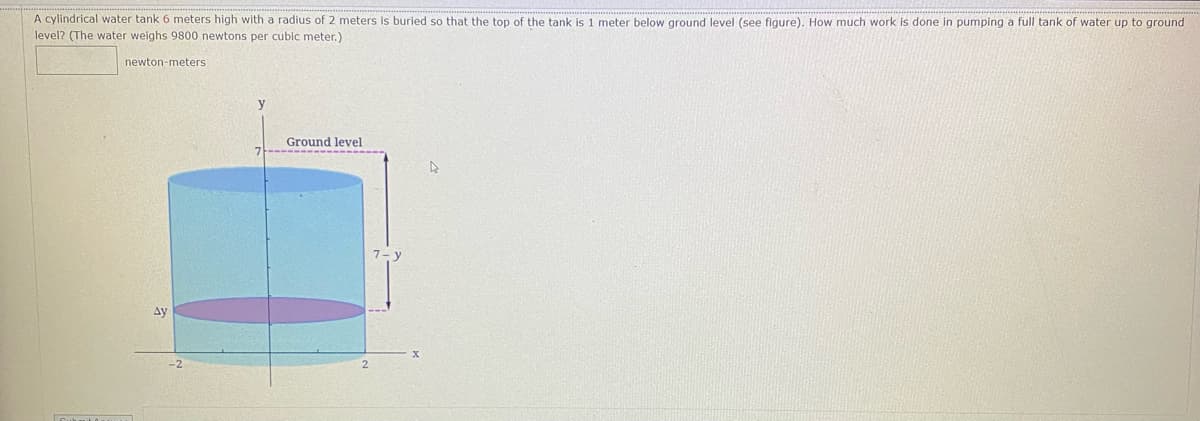 A cylindrical water tank 6 meters high with a radius of 2 meters
level? (The water weighs 9800 newtons per cubic meter.)
s buried so that the top of the tank is 1 meter below ground level (see figure). How much work is done in pumping a full tank of water up to ground
newton-meters
y
Ground level
ду
