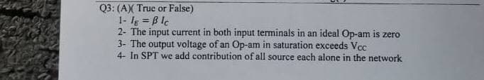 Q3: (A)( True or False)
1- Ig = B lc
2- The input current in both input terminals in an ideal Op-am is zero
3- The output voltage of an Op-am in saturation exceeds Vcc
4- In SPT we add contribution of all source each alone in the network
