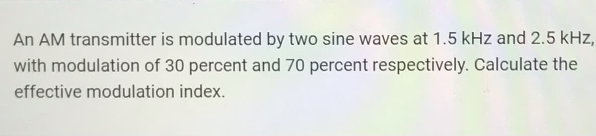 An AM transmitter is modulated by two sine waves at 1.5 kHz and 2.5 kHz,
with modulation of 30 percent and 70 percent respectively. Calculate the
effective modulation index.