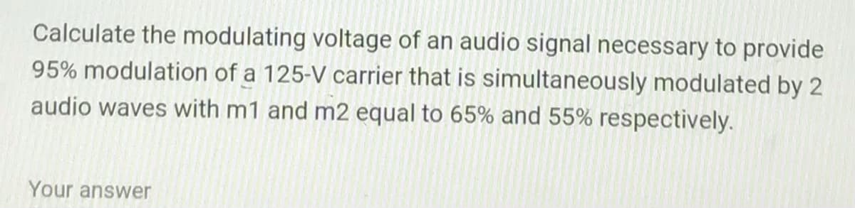 Calculate the modulating voltage of an audio signal necessary to provide
95% modulation of a 125-V carrier that is simultaneously modulated by 2
audio waves with m1 and m2 equal to 65% and 55% respectively.
Your answer