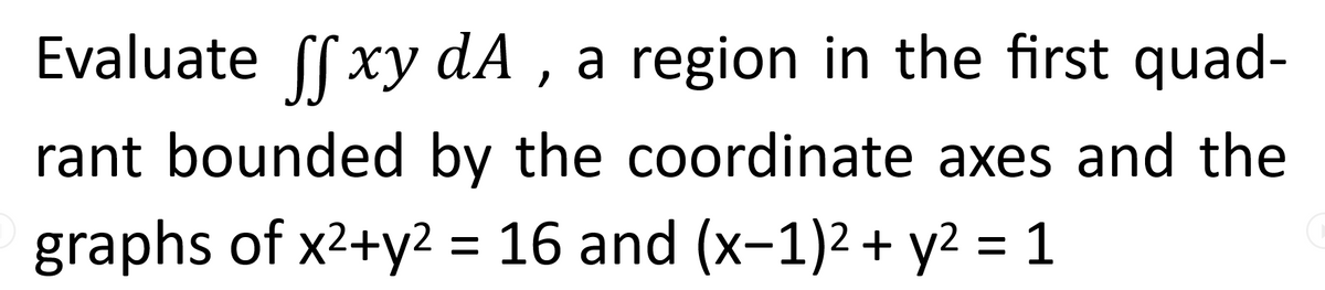 Evaluate ff xy dA, a region in the first quad-
rant bounded by the coordinate axes and the
graphs of x²+y² = 16 and (x−1)² + y² = 1