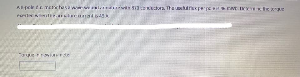 A 8-pole d.c. motor has a wave-wound armature with 870 conductors. The useful flux per pole is 46 mWb. Determine the torque
exerted when the armature current is 49 A.
Torque in newton-meter
