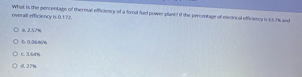 What is the percentage of thermal efficiency of a fossil fuel power plant? If the percentage of electrical efficiency is 63.7% and
overall efficiency is 0.172.
O a. 2.57%
O b. 0.0646%
O C. 3.64%
O d. 27%
