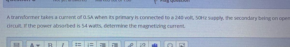 A transformer takes a current of 0.5A when its primary is connected to a 240 volt, 50HZ supply, the secondary being on open
circuit. If the power absorbed is 54 watts, determine the magnetizing current.
