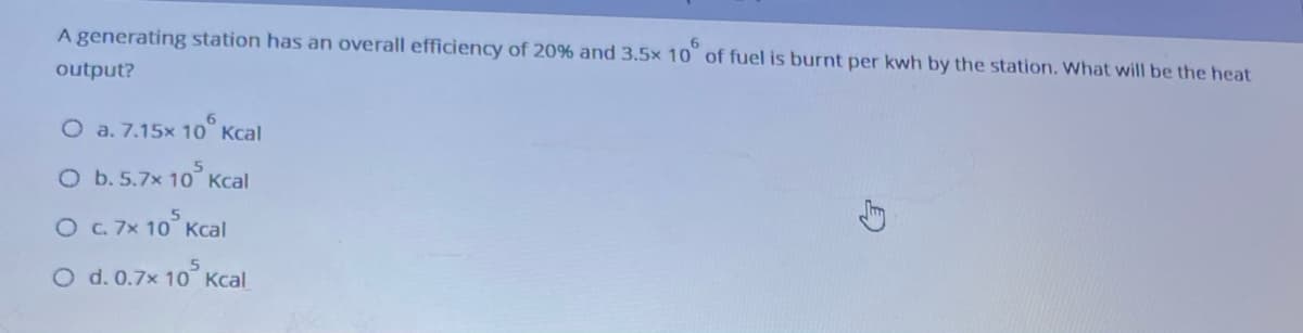 A generating station has an overall efficiency of 20% and 3,5× 10° of fuel is burnt per kwh by the station. What will be the heat
output?
O a. 7.15x 10° Kcal
O b. 5.7x 10° Kcal
O .7x 10° Kcal
O d. 0.7x 10 Kcal
