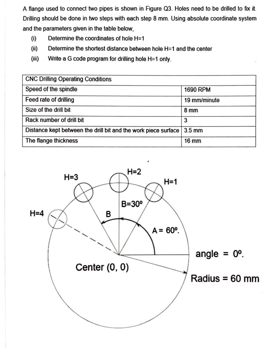 A flange used to connect two pipes is shown in Figure Q3. Holes need to be drilled to fix
Drilling should be done in two steps with each step 8 mm. Using absolute coordinate system
and the parameters given in the table below,
(i)
Determine the coordinates of hole H=1
(ii)
Determine the shortest distance between hole H=1 and the center
(ii)
Write a G code program for drilling hole H=1 only.
CNC Drilling Operating Conditions
Speed of the spindle
1690 RPM
Feed rate of drilling
19 mm/minute
Size of the drill bit
8 mm
Rack number of drill bit
Distance kept between the drill bit and the work piece surface 3.5 mm
The flange thickness
16 mm
H=2
H=3
H=1
B=30°
H=4
B
A = 60°.
angle
= 0°.
Center (0, 0)
Radius
= 60 mm
%3D
