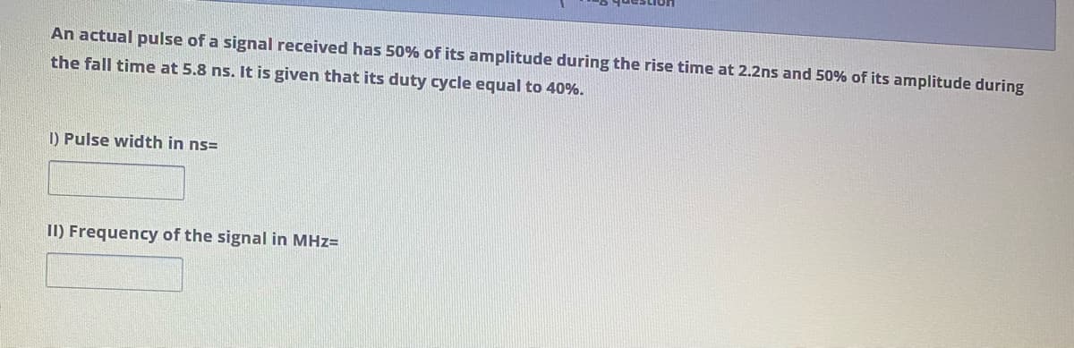 An actual pulse of a signal received has 50% of its amplitude during the rise time at 2.2ns and 50% of its amplitude during
the fall time at 5.8 ns. It is given that its duty cycle equal to 40%.
1) Pulse width in ns=
II) Frequency of the signal in MHz=
