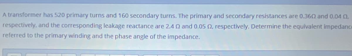 A transformer has 520 primary turns and 160 secondary turns. The primary and secondary resistances are 0.360 and 0.04 Q
respectively, and the corresponding leakage reactance are 2.4 0 and 0.05 Q, respectively. Determine the equivalent impedance
referred to the primary winding and the phase angle of the impedance.
