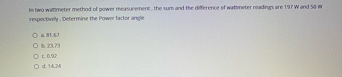 In two wattmeter method of power measurement, the sum and the difference of wattmeter readings are 197 W and 50 W
respectively, Determine the Power factor angle
O a. 81.67
O b. 23.73
O c. 0.92
O d. 14.24
