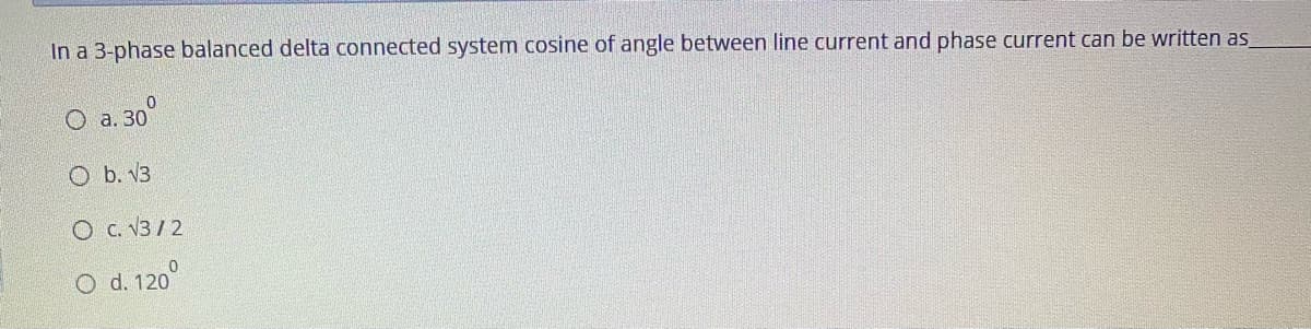 In a 3-phase balanced delta connected system cosine of angle between line current and phase current can be written as
O a. 30°
O b. V3
O C. V3/ 2
O d. 120°
