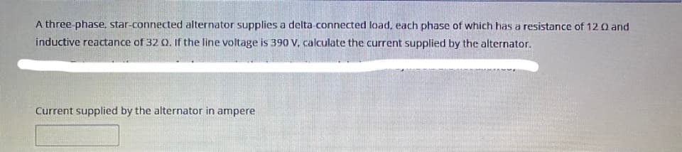 A three phase, star-connected alternator supplies a delta connected load, each phase of which has a resistance of 12 0 and
inductive reactance of 32 Q. If the line voltage is 390 V. calculate the current supplied by the alternator.
Current supplied by the alternator in ampere
