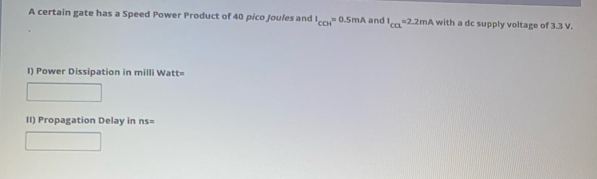 A certain gate has a Speed Power Product of 40 pico Joules and cc 0.5mA and I=2.2mA with a dc supply voltage of 3.3 V.
CCL
I) Power Dissipation in milli Watt=
II) Propagation Delay in ns=
