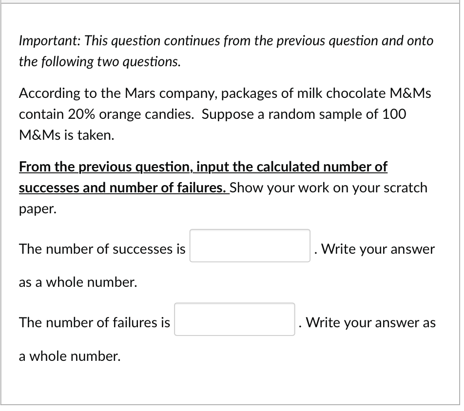 Important: This question continues from the previous question and onto
the following two questions.
According to the Mars company, packages of milk chocolate M&Ms
contain 20% orange candies. Suppose a random sample of 100
M&Ms is taken.
From the previous question, input the calculated number of
successes and number of failures. Show your work on your scratch
paper.
The number of successes is
as a whole number.
The number of failures is
a whole number.
. Write your answer
Write your answer as