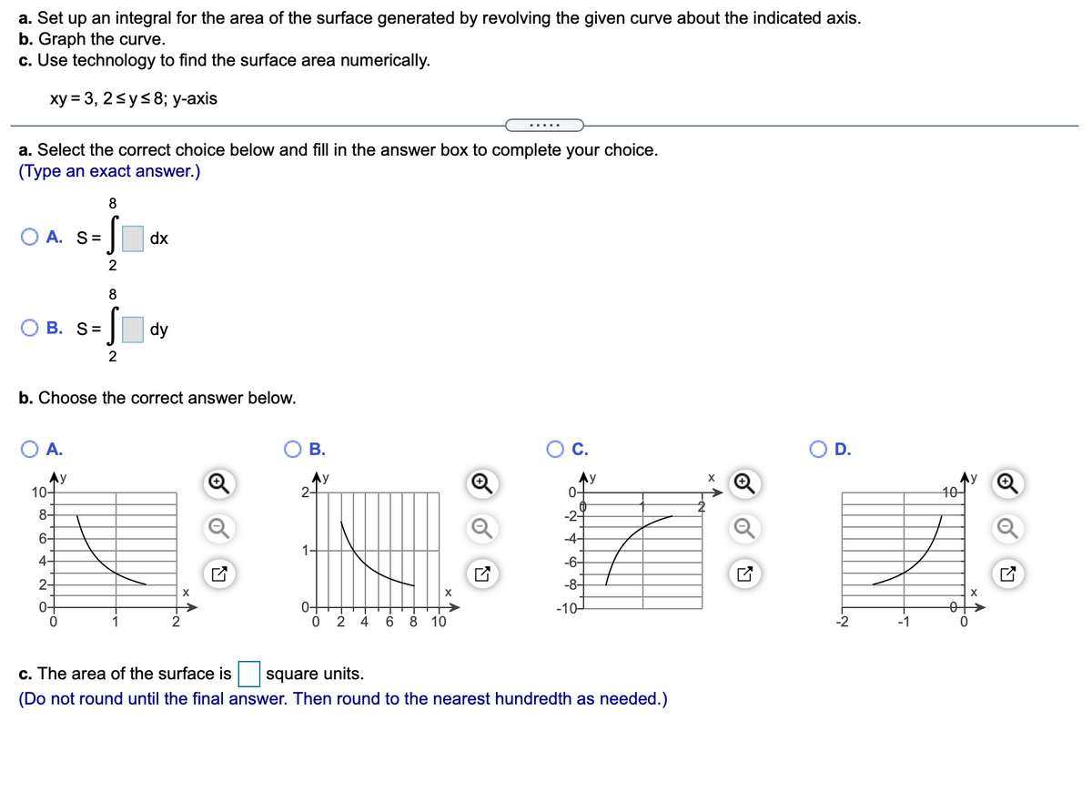 a. Set up an integral for the area of the surface generated by revolving the given curve about the indicated axis.
b. Graph the curve.
c. Use technology to find the surface area numerically.
ху %3 3, 25ys8; у-ахis
.....
a. Select the correct choice below and fill in the answer box to complete your choice.
(Type an exact answer.)
8
O A. S=
dx
2
8
В. S%3
dy
b. Choose the correct answer below.
O A.
В.
С.
O D.
Ay
10-
Ay
2-
Ay
0-
40-
8-
-2-
6-
-4-
1-
4-
-6-
2-
-8-
0-
0-
-10-
1
2 4
6 8 10
-2
-1
c. The area of the surface is
square units.
(Do not round until the final answer. Then round to the nearest hundredth as needed.)
