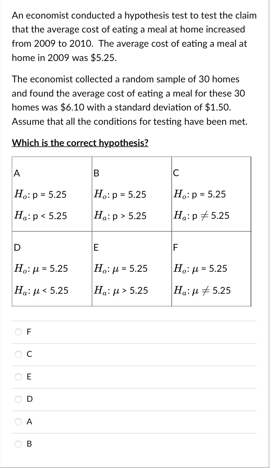 An economist conducted a hypothesis test to test the claim
that the average cost of eating a meal at home increased
from 2009 to 2010. The average cost of eating a meal at
home in 2009 was $5.25.
The economist collected a random sample of 30 homes
and found the average cost of eating a meal for these 30
homes was $6.10 with a standard deviation of $1.50.
Assume that all the conditions for testing have been met.
Which is the correct hypothesis?
A
Ho: p = 5.25
Ha: p < 5.25
D
Ho: μ = 5.25
Ha: μ < 5.25
TI
F
C
E
D
A
B
Ho: p = 5.25
Ha:p> 5.25
E
Ho: μ = 5.25
Ha: μ > 5.25
C
Ho: p = 5.25
Ha: p=5.25
F
|Ho: μ = 5.25
Ha:
5.25