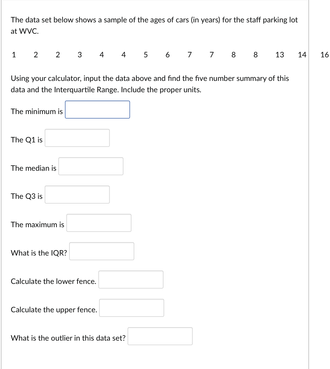 The data set below shows a sample of the ages of cars (in years) for the staff parking lot
at WVC.
1 2 2 3 4
Using your calculator, input the data above and find the five number summary of this
data and the Interquartile Range. Include the proper units.
The minimum is
The Q1 is
The median is
The Q3 is
The maximum is
What is the IQR?
Calculate the lower fence.
4 5 6 7 7 8 8 13 14
Calculate the upper fence.
What is the outlier in this data set?
16