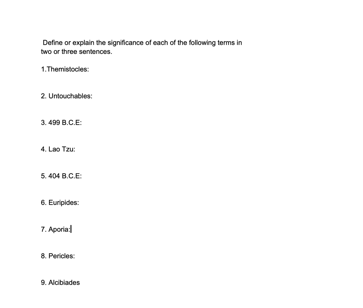 Define or explain the significance of each of the following terms in
two or three sentences.
1.Themistocles:
2. Untouchables:
3.499 B.C.E:
4. Lao Tzu:
5.404 B.C.E:
6. Euripides:
7. Aporia:
8. Pericles:
9. Alcibiades