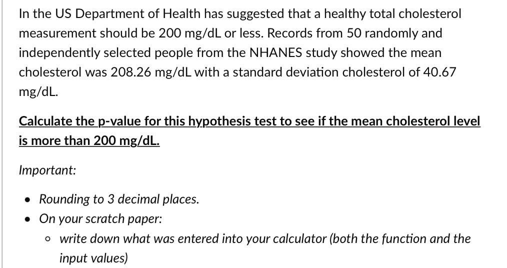 In the US Department of Health has suggested that a healthy total cholesterol
measurement should be 200 mg/dL or less. Records from 50 randomly and
independently selected people from the NHANES study showed the mean
cholesterol was 208.26 mg/dL with a standard deviation cholesterol of 40.67
mg/dL.
Calculate the p-value for this hypothesis test to see if the mean cholesterol level
is more than 200 mg/dL.
Important:
• Rounding to 3 decimal places.
. On your scratch paper:
o write down what was entered into your calculator (both the function and the
input values)