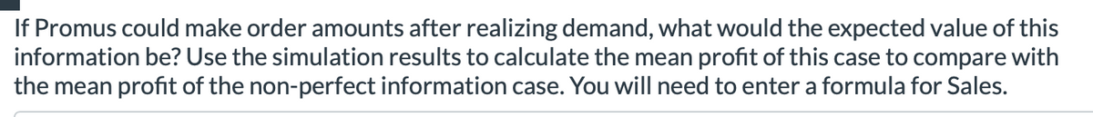 If Promus could make order amounts after realizing demand, what would the expected value of this
information be? Use the simulation results to calculate the mean profit of this case to compare with
the mean profit of the non-perfect information case. You will need to enter a formula for Sales.