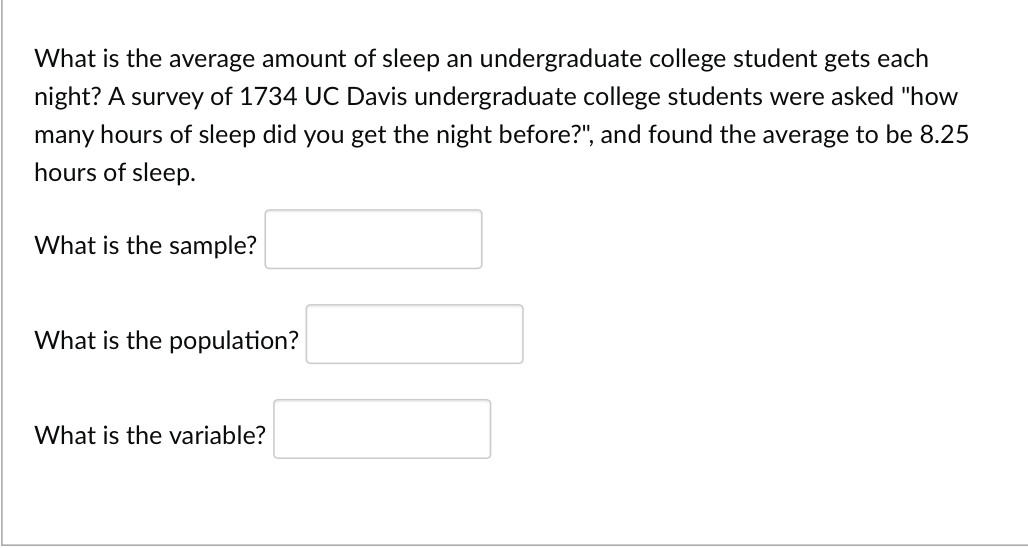 What is the average amount of sleep an undergraduate college student gets each
night? A survey of 1734 UC Davis undergraduate college students were asked "how
many hours of sleep did you get the night before?", and found the average to be 8.25
hours of sleep.
What is the sample?
What is the population?
What is the variable?