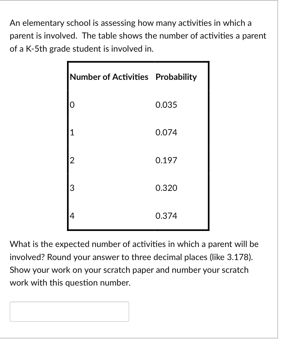 An elementary school is assessing how many activities in which a
parent is involved. The table shows the number of activities a parent
of a K-5th grade student is involved in.
Number of Activities Probability
0
1
2
3
4
0.035
0.074
0.197
0.320
0.374
What is the expected number of activities in which a parent will be
involved? Round your answer to three decimal places (like 3.178).
Show your work on your scratch paper and number your scratch
work with this question number.