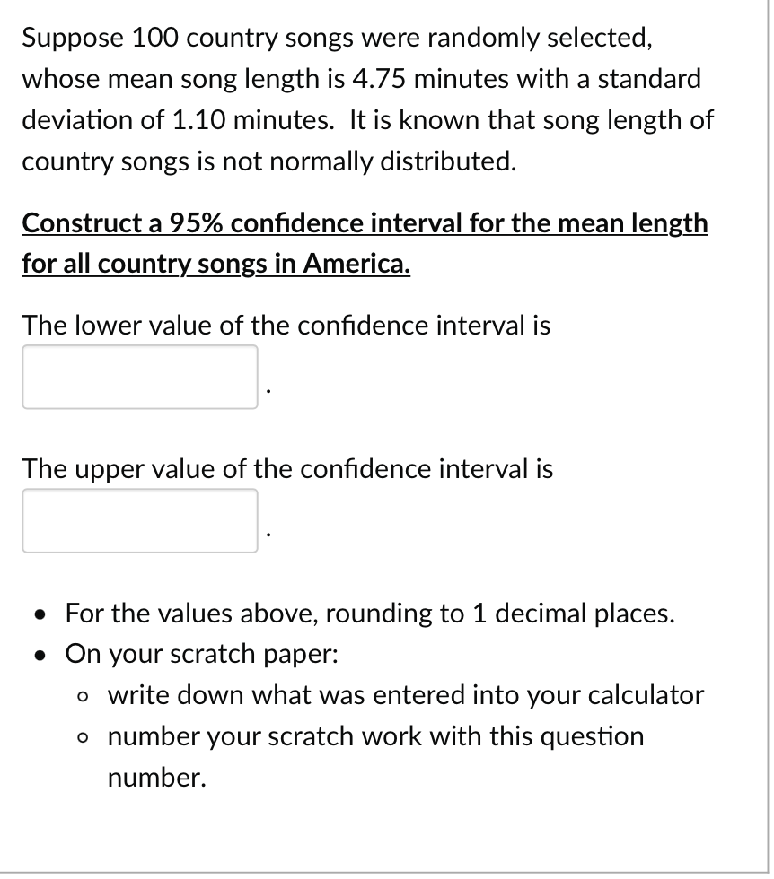 Suppose 100 country songs were randomly selected,
whose mean song length is 4.75 minutes with a standard
deviation of 1.10 minutes. It is known that song length of
country songs is not normally distributed.
Construct a 95% confidence interval for the mean length
for all country songs in America.
The lower value of the confidence interval is
The upper value of the confidence interval is
• For the values above, rounding to 1 decimal places.
• On your scratch paper:
o write down what was entered into your calculator
number your scratch work with this question
number.
o