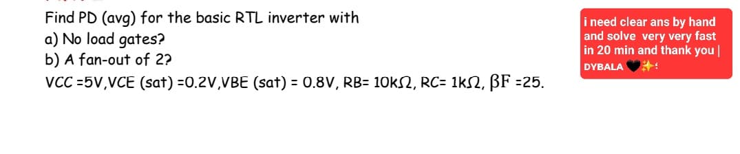 Find PD (avg) for the basic RTL inverter with
a) No load gates?
b) A fan-out of 2?
VCC=5V,VCE (sat) =0.2V,VBE (sat) = 0.8V, RB= 10kS2, RC= 1K2, BF =25.
i need clear ans by hand
and solve very very fast
in 20 min and thank you |
DYBALA