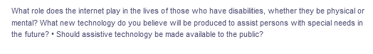 What role does the internet play in the lives of those who have disabilities, whether they be physical or
mental? What new technology do you believe will be produced to assist persons with special needs in
the future? • Should assistive technology be made available to the public?
