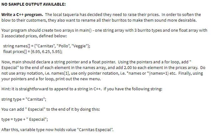 NO SAMPLE OUTPUT AVAILABLE:
Write a C++ program. The local taqueria has decided they need to raise their prices. In order to soften the
blow to their customers, they also want to rename all their burritos to make them sound more desirable.
Your program should create two arrays in main() - one string array with 3 burrito types and one float array with
3 associated prices, defined below:
string names[] = {"Carnitas", "Pollo", "Veggie"};
float prices[] = {6.95, 6.25, 5.95};
Now, main should declare a string pointer and a float pointer. Using the pointers and a for loop, add"
Especial" to the end of each element in the names array, and add 2.00 to each element in the prices array. Do
not use array notation, i.e. names[1], use only pointer notation, i.e. *names or *(names+1) etc. Finally, using
your pointers and a for loop, print out the new menu.
Hint: it is straightforward to append to a string in C++. If you have the following string:
string type = "Carnitas";
You can add " Especial" to the end of it by doing this:
type = type + " Especial";
After this, variable type now holds value "Carnitas Especial".
