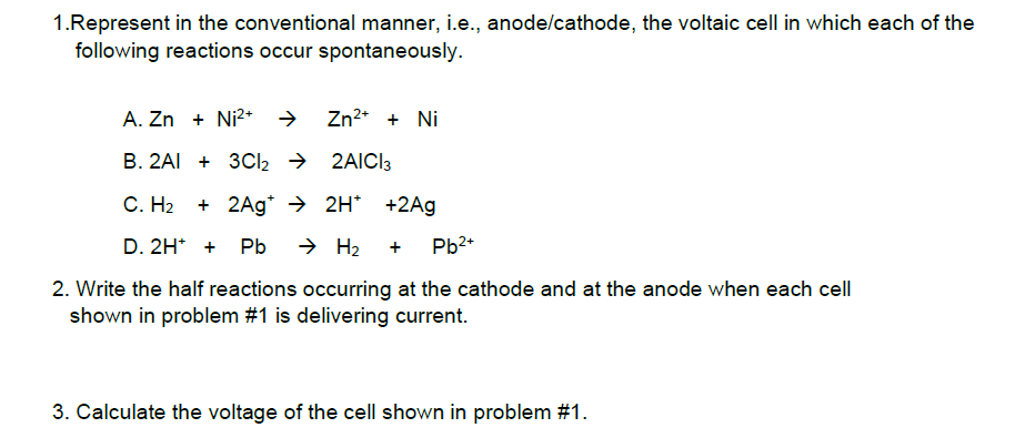 1.Represent in the conventional manner, i.e., anode/cathode, the voltaic cell in which each of the
following reactions occur spontaneously.
A. Zn + Ni2* →
Zn2* + Ni
B. 2AI + 3CI2 → 2AICI3
С. Н2
+ 2Ag* → 2H* +2Ag
D. 2H* +
Pb
→ H2
Pb2+
+
2. Write the half reactions occurring at the cathode and at the anode when each cell
shown in problem #1 is delivering current.
3. Calculate the voltage of the cell shown in problem #1.
