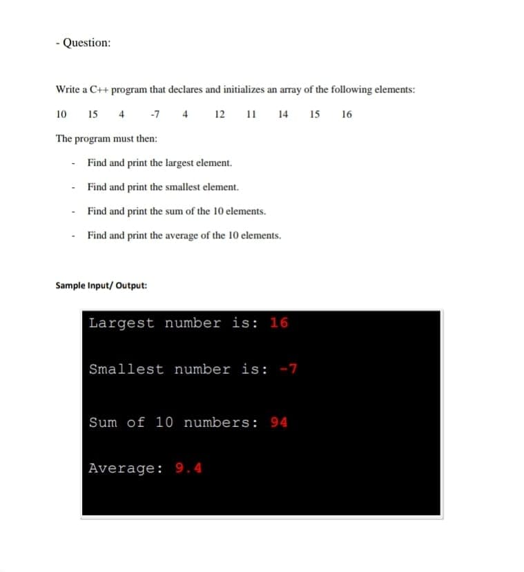 Question:
Write a C++ program that declares and initializes an array of the following elements:
12 11
10
15
4
-7
4
14
15
16
The program must then:
Find and print the largest element.
Find and print the smallest element.
Find and print the sum of the 10 elements.
- Find and print the average of the 10 elements.
Sample Input/ Output:
Largest number is: 16
Smallest number is: -7
Sum of 10 numbers: 94
Average: 9.4
