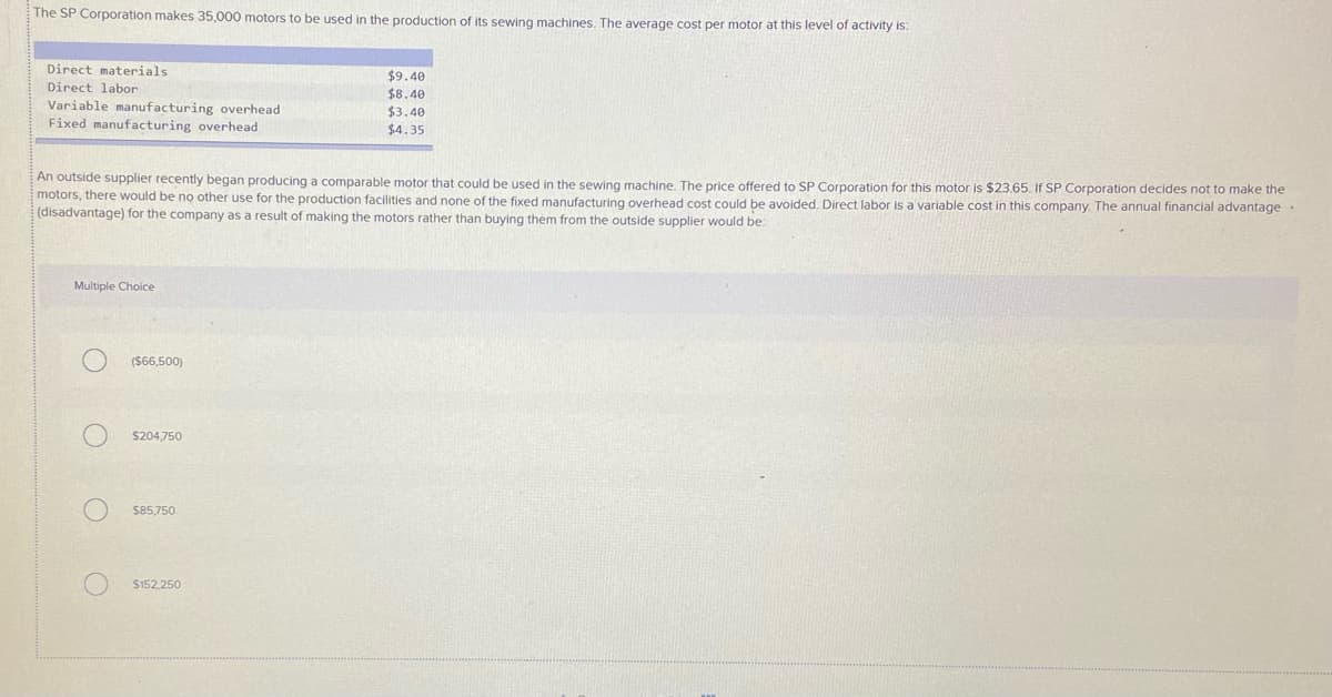 The SP Corporation makes 35,000 motors to be used in the production of its sewing machines. The average cost per motor at this level of activity is:
Direct materials
$9.40
$8.40
$3.40
$4.35
Direct labor
Variable manufacturing overhead
Fixed manufacturing overhead
An outside supplier recently began producing a comparable motor that could be used in the sewing machine. The price offered to SP Corporation for this motor is $23.65. If SP Corporation decides not to make the
motors, there would be no other use for the production facilities and none of the fixed manufacturing overhead cost could be avoided. Direct labor is a variable cost in this company The annual financial advantage
(disadvantage) for the company as a result of making the motors rather than buying them from the outside supplier would be:
Multiple Choice
(S66,500)
$204,750
S85,750
$152,250
O O O O
