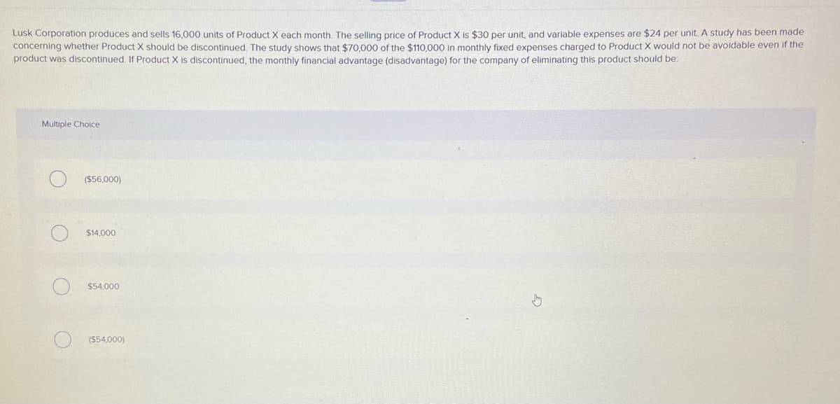 Lusk Corporation produces and sells 16,000 units of Product X each month. The selling price of Product X is $30 per unit, and variable expenses are $24 per unit. A study has been made
concerning whether Product X should be discontinued. The study shows that $70,000 of the $110,000 in monthly fixed expenses charged to Product X would not be avoidable even if the
product was discontinued. If Product X is discontinued, the monthly financial advantage (disadvantage) for the company of eliminating this product should be:
Multiple Choice
($56,000)
$14,000
$54,000
(S54,000)
O O
