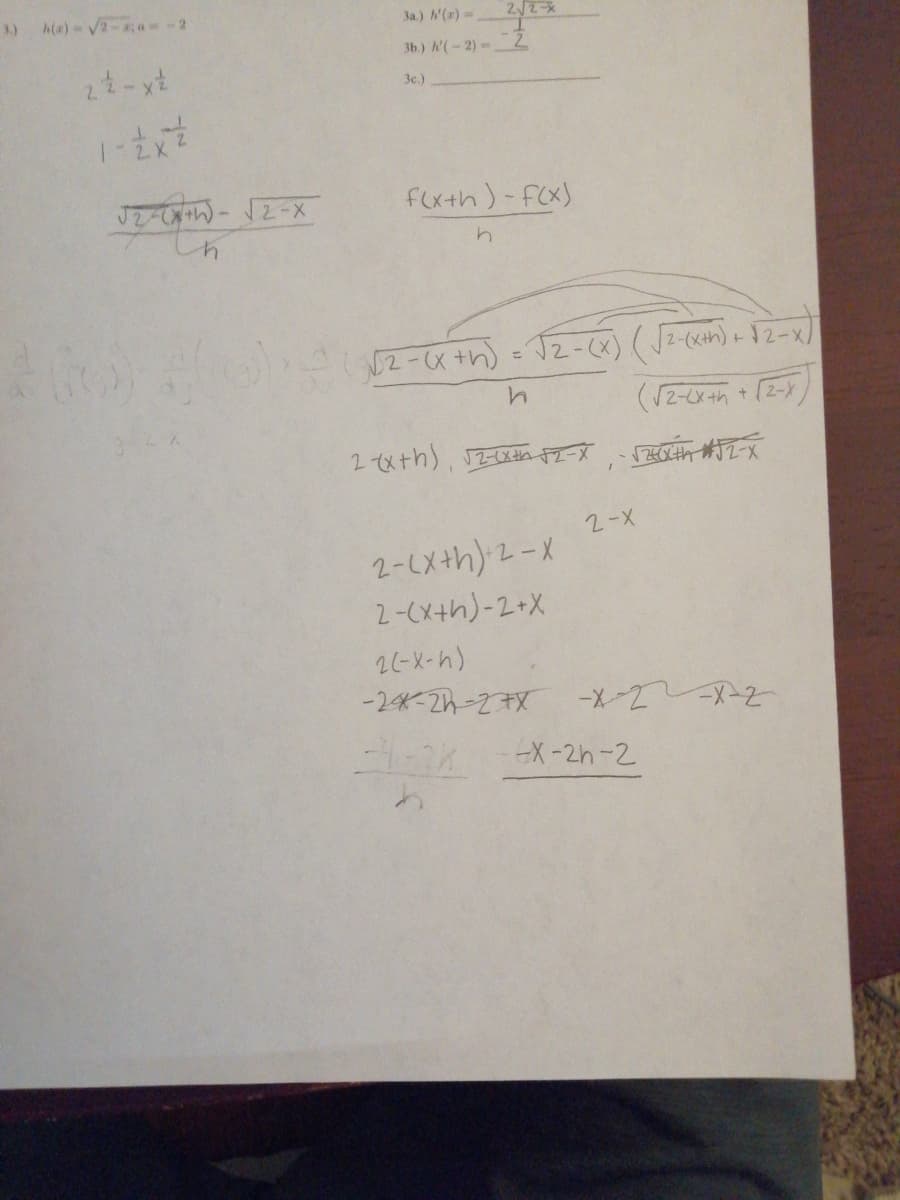 ### Transcription of Math Problem Solving

1. **Expression for \( h(x) \):**
   \[
   h(x) = \sqrt{2 - x} - 2
   \]

2. **Simplification Steps:**
   \[
   2 \cdot \frac{1}{2} - \frac{x}{2}
   \]

3. **Derivative Approximation:**
   \[
   \frac{f(x+h) - f(x)}{h}
   \]

4. **Simplifying the Expression:**
   \[
   \frac{\sqrt{2-(x+h)} - \sqrt{2-x}}{h}
   \]

5. **Rewriting the Expression:**
   \[
   \frac{\sqrt{2-(x+h)} - \sqrt{2-x}}{h} = \frac{\left( \sqrt{2-(x+h)} - \sqrt{2-x} \right) \left( \sqrt{2-(x+h)} + \sqrt{2-x} \right)}{\sqrt{2-(x+h)} + \sqrt{2-x}}
   \]

6. **Solving the Difference of Squares:**
   \[
   2 - (x+h) - 2 + x
   \]
   \[
   2 \cdot (-x - h)
   \]
   \[
   -2x - 2h - 2x
   \]

7. **Further Simplification:**
   \[
   \frac{-4 - 2h}{h}
   \]
   \[
   \frac{-x - 2h - 2}{h}
   \]

### Explanation

The work involves simplifying a mathematical expression involving radicals and using the concept of difference quotients for derivatives. The student approaches the problem by manipulating the expression to remove radicals through rationalization. This common algebraic technique is used to facilitate the computation of limits, as is typical in calculus when determining derivatives.