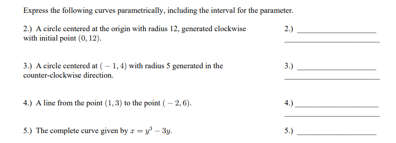 Express the following curves parametrically, including the interval for the parameter.
2.) A circle centered at the origin with radius 12, generated clockwise
with initial point (0, 12).
2.)
3.) A circle centered at (– 1, 4) with radius 5 generated in the
3.)
counter-clockwise direction.
4.) A line from the point (1, 3) to the point ( – 2, 6).
4.)
5.) The complete curve given by r = y³ – 3y.
5.)
