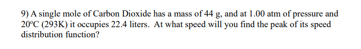 9) A single mole of Carbon Dioxide has a mass of 44 g, and at 1.00 atm of pressure and
20°C (293K) it occupies 22.4 liters. At what speed will you find the peak of its speed
distribution function?
