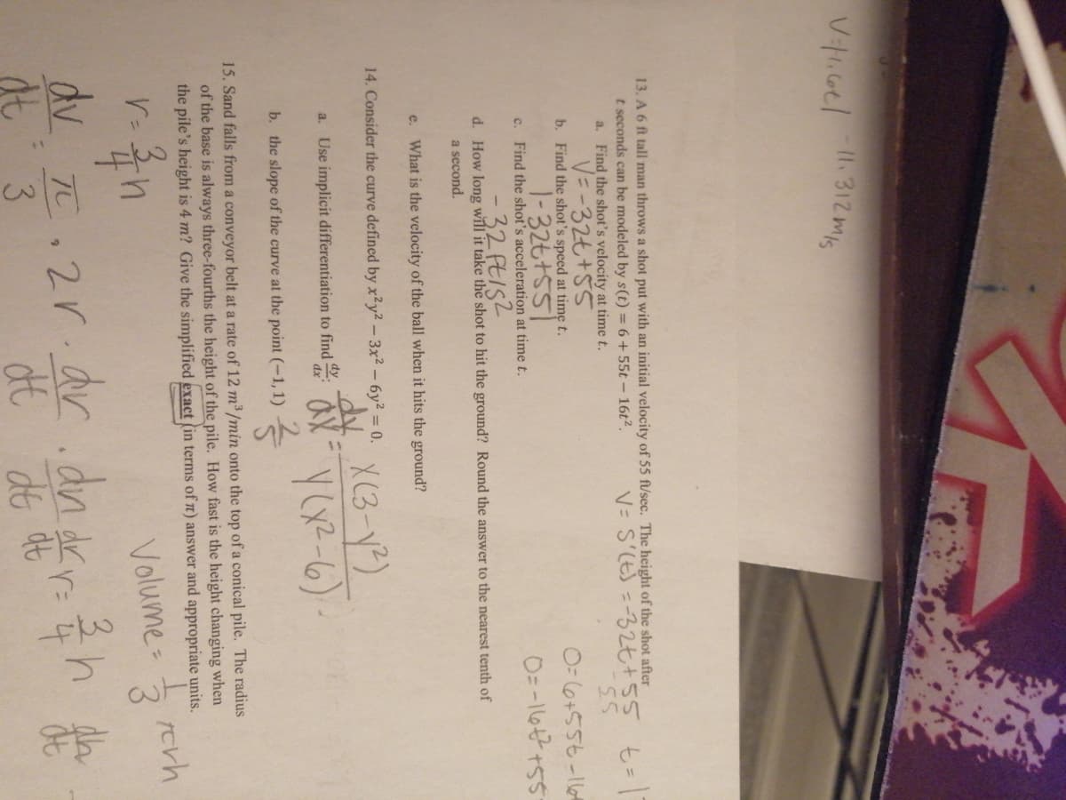 I1.312mis
13. A 6 ft tall man throws a shot put with an initial velocity of 55 ft/sec. The height of the shot after
t seconds can be modeled by s(t) = 6 +55t- 16t2.
a. Find the shot's velocity at time t.
V=-32も+55
V= S'(E) =32七+55 t= 1
55
b. Find the shot's speed at time t.
O= 6+556-16
1-32も+SS
c. Find the shot's acceleration at time t.
32 FEIS2
d. How long will it take the shot to hit the ground? Round the answer to the nearest tenth of
a second.
e.
What is the velocity of the ball when it hits the ground?
X (3-Y)
14. Consider the curve defined by x²y² - 3x2 - 6y² = 0.
a. Use implicit differentiation to find :
dx
b. the slope of the curve at the point (-1,1)
15. Sand falls from a conveyor belt at a rate of 12 m³ /min onto the top of a conical pile. The radius
of the base is always three-fourths the height of the pile. How fast is the height changing when
the pile's height is 4 m? Give the simplified exact (in terms of n) answer and appropriate units.
rerh
Volume
3.
dv T.2r.ar.dn dkr: h
3.
da
dt
3
