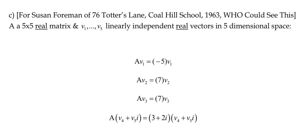 c) [For Susan Foreman of 76 Totter's Lane, Coal Hill School, 1963, WHO Could See This]
A a 5x5 real matrix & v₁,..., v5 linearly independent real vectors in 5 dimensional space:
Av₁ = (-5)v₁
Av₂ = (7)v₂
Av₂ = (7)v₂
A(v₁ +vši)=(3+2i) (v₁ +vši)