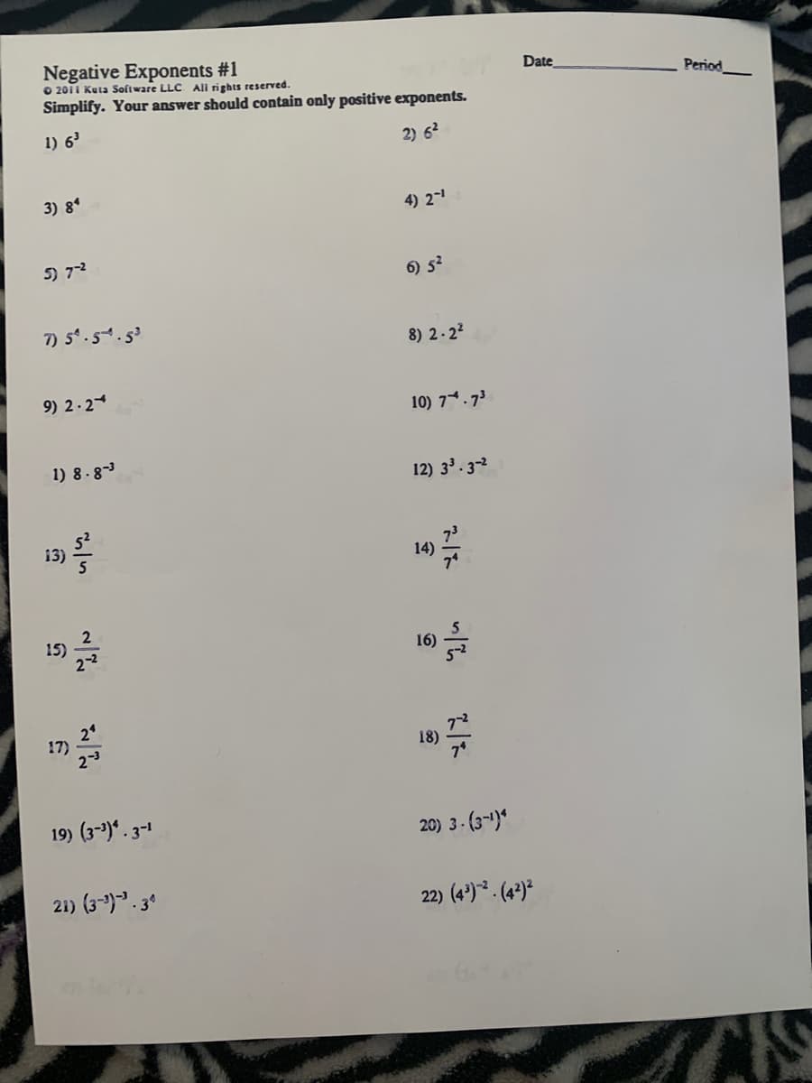 Negative Exponents #1
O 2011 Kuta Software LLC All rights reserved.
Simplify. Your answer should contain only positive exponents.
Date
Period
1) 6
2) 62
3) 8*
4) 2-
5) 72
6) s?
7 5.5.s
8) 2-22
9) 2.2
10) 7*.73
1) 8 .83
12) 33. 3-2
13)
14)
15)
16)
17)
23
18)
19) (3-)*. 3-1
20) 3- (3-)*
21) (3-). 3°
22) (4')* . (4²)²
AS
