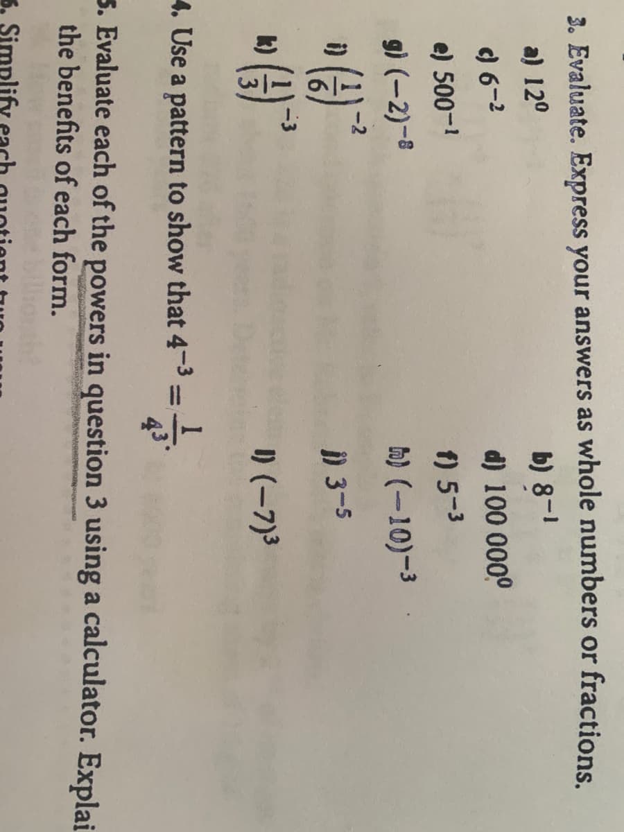 3. Evaluate. Express your answers as whole numbers or fractions
a) 120
b) 8-1
) 6-2
d) 100 0000
e) 500-
f) 5-3
g) (-2)-8
h) (-10)-3
i)
) 3-5
(e)
-3
k)
I) (-7)3
4. Use a pattern to show that 4-3 =
%3D
43
5. Evaluate each of the powers in question 3 using a calculator. Explai
the benefits of each form.
