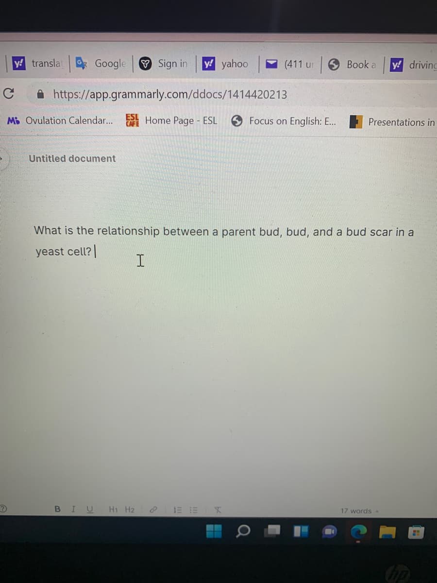 y! translat
Google
V Sign in
y! yahoo
(411 ur
6 Book a
y! drivind
A https://app.grammarly.com/ddocs/1414420213
Mi Ovulation Calendar... Home Page ESL
CAFE
Focus on English: E...
Presentations in
Untitled document
What is the relationship between a parent bud, bud, and a bud scar in a
yeast cell?
BIU H1 H2
E EX
17 words A
bp
