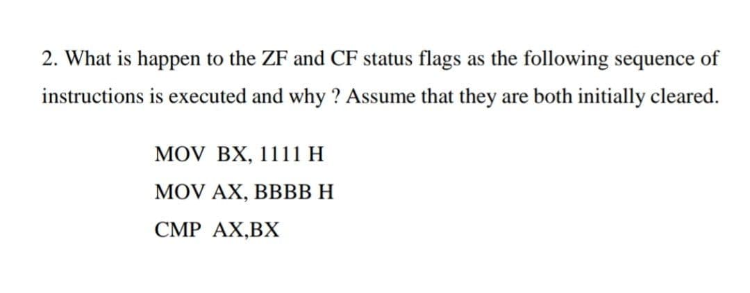 2. What is happen to the ZF and CF status flags as the following sequence of
instructions is executed and why ? Assume that they are both initially cleared.
MOV BX, 11 11 Н
MOV AX, BBВВН
CMP AX,BX
