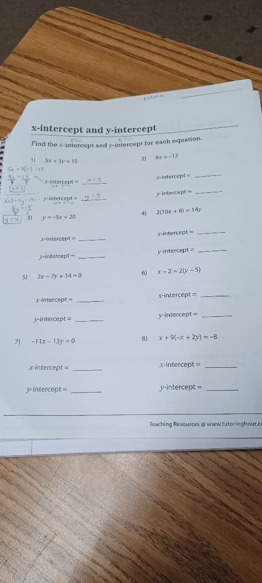 Name
x-intercept and y-intercept
*ta the x-intercept and y-intercept for each equation.
1)
5x + 3y = 15
2)
6x = -12
5x +30) =15
x-intercept =
x=3)
) +3y =15- Jintercept = y =S
y-intercept =
y=5 3)
y =-5x + 20
4)
2(10x + 8) = 14y
x-intercept =
x-intercept =
y-intercept =
y-intercept =
5)
2r - 7y + 14 = 0
6) x-2 = 2(y – 5)
x-intercept =
x-intercept =
y-intercept =
y-intercept =
7)
-11x - 13y = 0
8)
x + 9(-x + 2y) = -8
x-intercept =
x-intercept =
y-intercept =
y-intercept =
Teaching Resources @www.tutoringhour.cc
