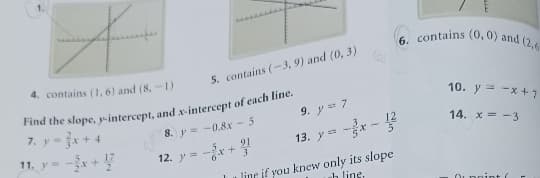 6. contains (0, 0) and (2,6
4. contains (1, 6) and (8,-1)
5. contains (-3, 9) and (0, 3)
10. y = -x+7
9. y = 7
7. y= x + 4
11. y = -x+
8. y= -0.8x-5
14. x = -3
13. ya -
91
12. y = -
line if you knew only its slope
h line.
Ounoint (
