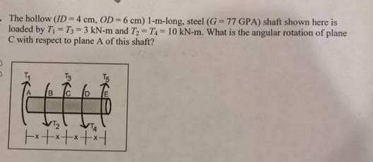 The hollow (ID=4 cm, OD-6 cm) 1-m-long, steel (G77 GPA) shaft shown here is
loaded by T₁=T3-3 kN-m and T₂-T4-10 kN-m. What is the angular rotation of plane
C with respect to plane A of this shaft?
B
tt
+*+*++*+
D