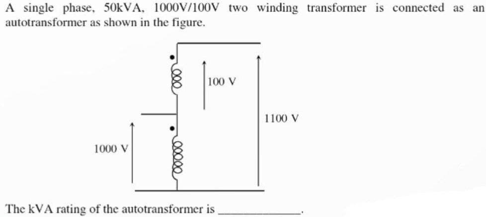 A single phase, 50kVA, 1000V/100V two winding transformer is connected as an
autotransformer as shown in the figure.
1000 V
ooooo
100
100 V
The kVA rating of the autotransformer is
1100 V