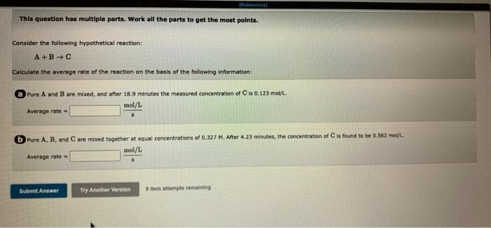 This question has multiple parts. Work all the parts to get the most points.
Consider the following hypothetical reaction:
A+B+C
Calculate the average rate of the reaction on the basis of the following information:
Pure A and B are mixed, and after 18.9 minutes the measured concentration of C is 0.123 mol/L.
mol/L
Average rate-
Pure A, B, and C are mixed together at equal concentrations of 0.327 M. After 4.23 minutes, the concentration of C is found to be 0.562 mol/L.
mol/L
Average rate=
Submit Answer
Try Another Version
9 Hem attempts remaining.