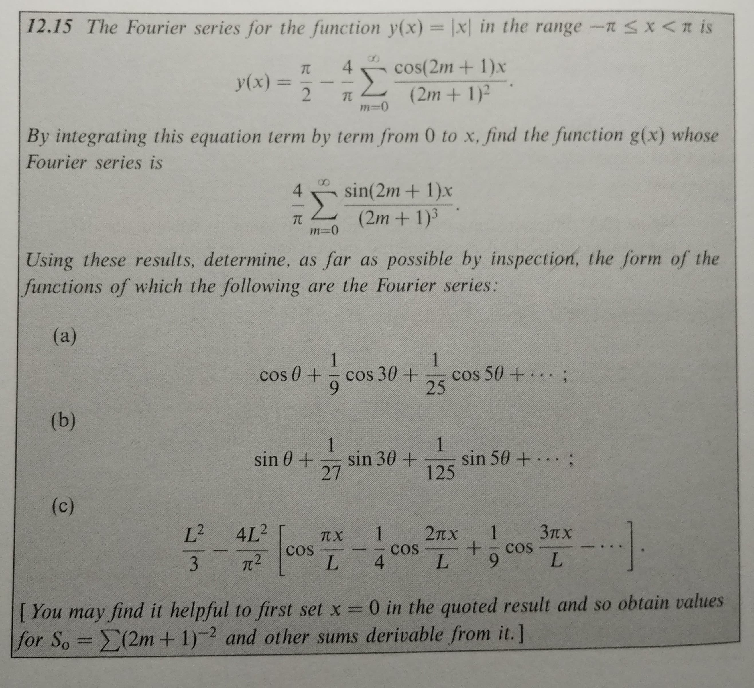 12.15 The Fourier series for the function y(x) = \x( in the range-m
x < π is
4cos(2m + 1)x
y(x) = 2-π
(2m + 1)2
By integrating this equation term by term from 0 to x, find the function g(x) whose
Fourier series is
4 sin(2m+ 1)x
2m + 1)
-0 (In
Using these results, determine, as far as possible by inspection, the form of the
functions of which the following are the Fourier series:
cos θ + 0 cos 3 θ +
cos 504 . . . ;
25
27
125
し、9
I You may find it helpful to first set x-0 in the quoted result and so obtain values
for S.-Σ(2m + 1)-2 and other sums derivable from it.]
