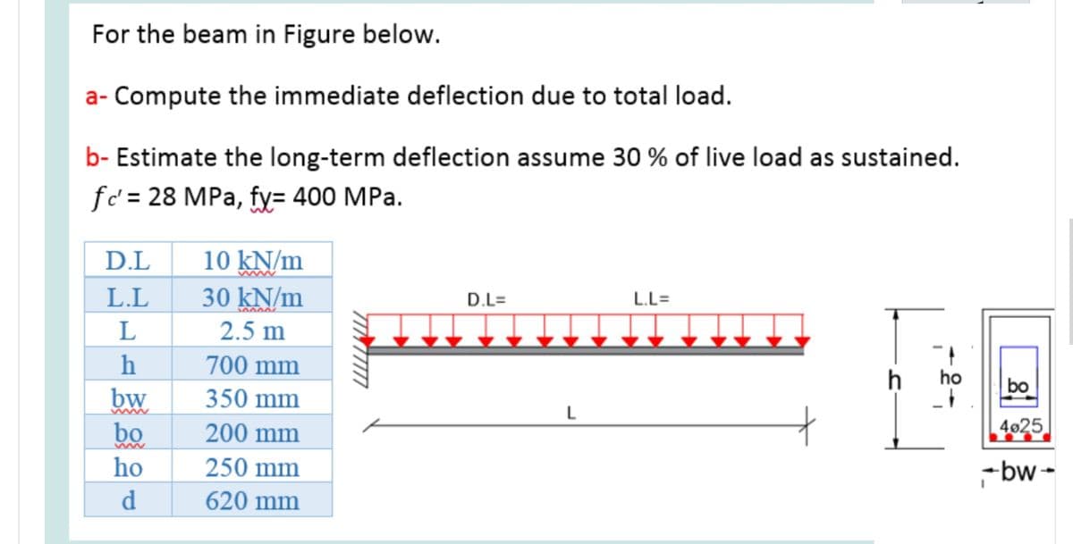 For the beam in Figure below.
a- Compute the immediate deflection due to total load.
b- Estimate the long-term deflection assume 30 % of live load as sustained.
fc' = 28 MPa, fy= 400 MPa.
D.L
10 kN/m
www
L.L
30 kN/m
D.L=
L.L=
2.5 m
700 mm
ho
bo
bw
bo
350 mm
L
www
200 mm
4025
ho
250 mm
-bw -
d
620 mm
